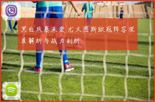 黑白风暴来袭 尤文图斯欧冠阵容深度解析与战力剖析