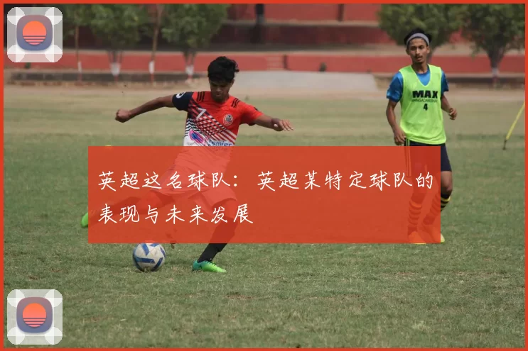 英超这名球队：英超某特定球队的表现与未来发展